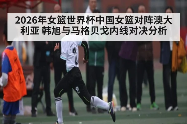 2026年女篮世界杯中国女篮对阵澳大利亚 韩旭与马格贝戈内线对决分析